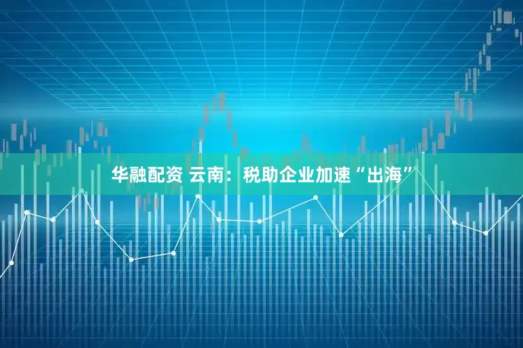 华融配资 云南：税助企业加速“出海”