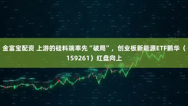 金富宝配资 上游的硅料端率先“破局”，创业板新能源ETF鹏华（159261）红盘向上
