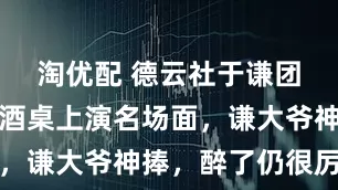 淘优配 德云社于谦团队聚餐，酒桌上演名场面，谦大爷神捧，醉了仍很厉害