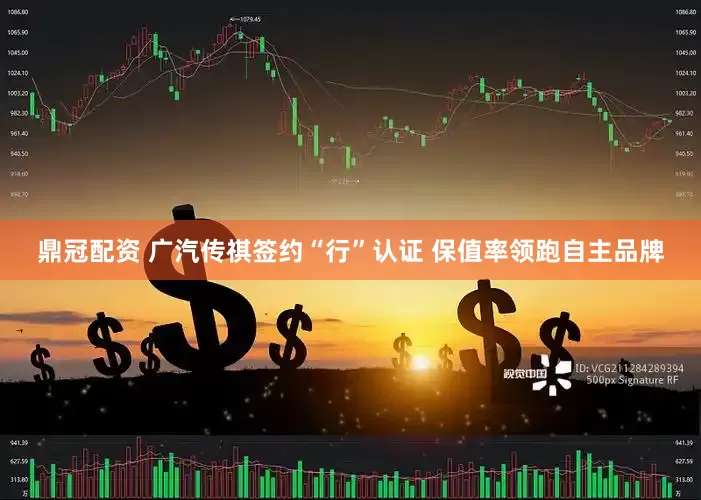 鼎冠配资 广汽传祺签约“行”认证 保值率领跑自主品牌