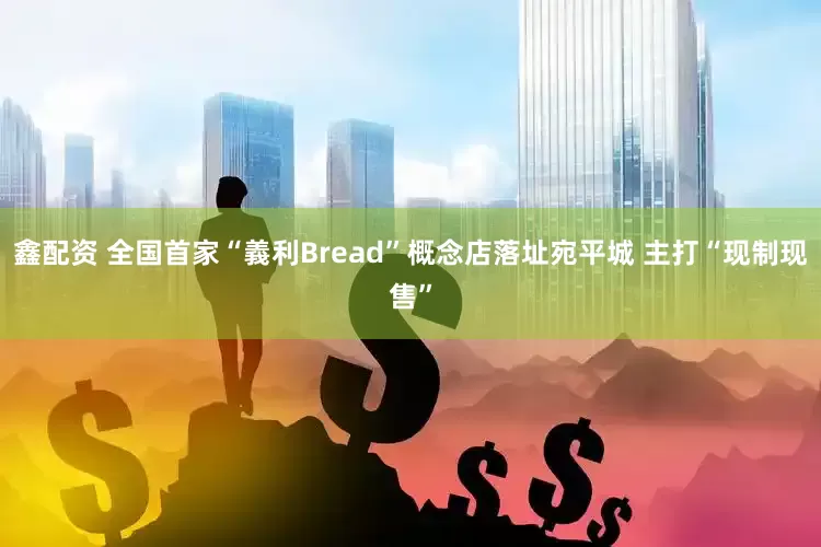 鑫配资 全国首家“義利Bread”概念店落址宛平城 主打“现制现售”