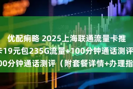 优配痢略 2025上海联通流量卡推荐：联通山居卡19元包235G流量+100分钟通话测评（附套餐详情+办理指南）