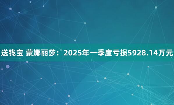 送钱宝 蒙娜丽莎：2025年一季度亏损5928.14万元