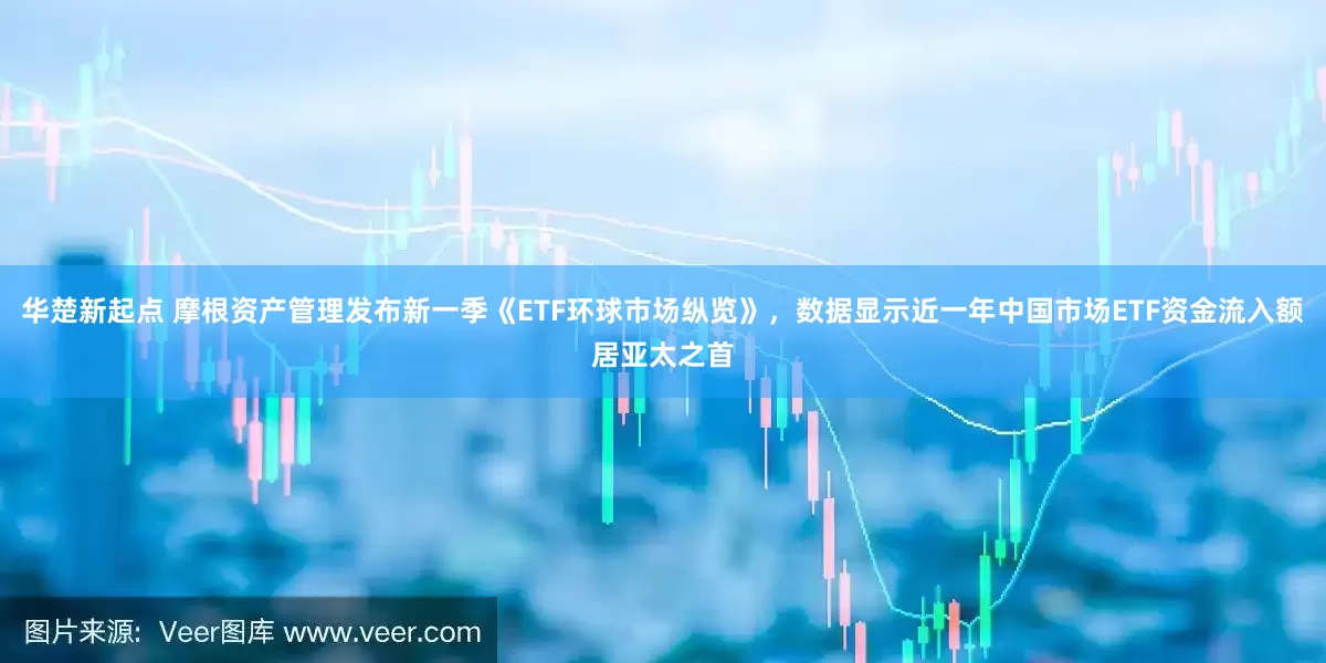 华楚新起点 摩根资产管理发布新一季《ETF环球市场纵览》，数据显示近一年中国市场ETF资金流入额居亚太之首