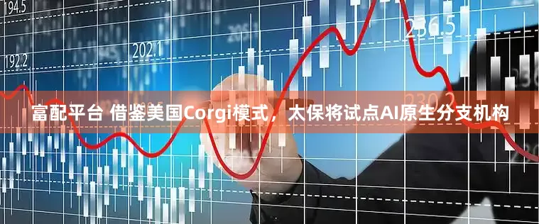 富配平台 借鉴美国Corgi模式，太保将试点AI原生分支机构